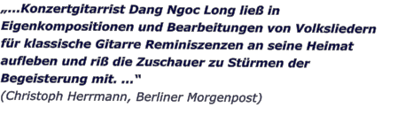 ...Konzertgitarrist Dang Ngoc Long lie in Eigenkompositionen und Bearbeitungen von Volksliedern fr klassische Gitarre Reminiszenzen an seine Heimat aufleben und ri die Zuschauer zu Strmen der Begeisterung mit. ...  (Christoph Herrmann, Berliner Morgenpost)