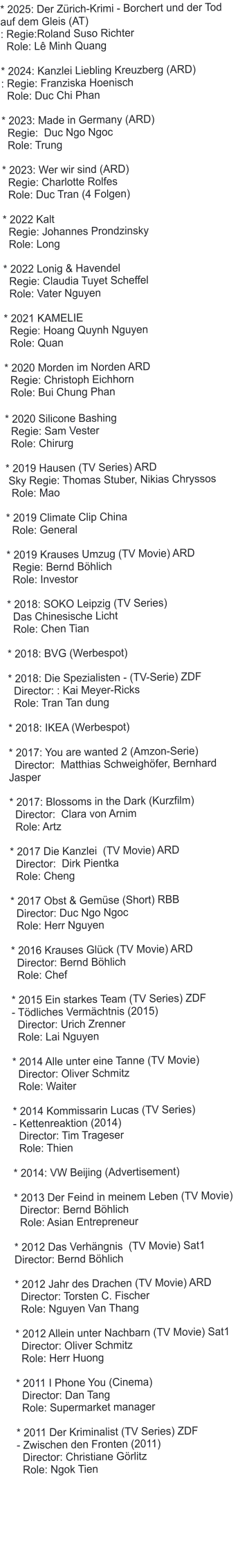 * 2025: Der Z�rich-Krimi - Borchert und der Tod auf dem Gleis (AT) : Regie:Roland Suso Richter   Role: L� Minh Quang   * 2024: Kanzlei Liebling Kreuzberg (ARD) : Regie: Franziska Hoenisch   Role: Duc Chi Phan  * 2023: Made in Germany (ARD)   Regie:  Duc Ngo Ngoc   Role: Trung  * 2023: Wer wir sind (ARD)   Regie: Charlotte Rolfes   Role: Duc Tran (4 Folgen)  * 2022 Kalt    Regie: Johannes Prondzinsky   Role: Long * 2022 Lonig & Havendel   Regie: Claudia Tuyet Scheffel   Role: Vater Nguyen* 2021 KAMELIE   Regie: Hoang Quynh Nguyen   Role: Quan* 2020 Morden im Norden ARD   Regie: Christoph Eichhorn   Role: Bui Chung Phan   * 2020 Silicone Bashing   Regie: Sam Vester   Role: Chirurg* 2019 Hausen (TV Series) ARD  Sky Regie: Thomas Stuber, Nikias Chryssos   Role: Mao  * 2019 Climate Clip China   Role: General  * 2019 Krauses Umzug (TV Movie) ARD   Regie: Bernd B�hlich   Role: Investor  * 2018: SOKO Leipzig (TV Series)   Das Chinesische Licht    Role: Chen Tian    * 2018: BVG (Werbespot)  * 2018: Die Spezialisten - (TV-Serie) ZDF   Director: : Kai Meyer-Ricks   Role: Tran Tan dung  * 2018: IKEA (Werbespot)  * 2017: You are wanted 2 (Amzon-Serie)   Director:  Matthias Schweigh�fer, Bernhard Jasper  * 2017: Blossoms in the Dark (Kurzfilm)   Director:  Clara von Arnim   Role: Artz  * 2017 Die Kanzlei  (TV Movie) ARD    Director:  Dirk Pientka   Role: Cheng  * 2017 Obst & Gem�se (Short) RBB   Director: Duc Ngo Ngoc   Role: Herr Nguyen  * 2016 Krauses Gl�ck (TV Movie) ARD   Director: Bernd B�hlich   Role: Chef  * 2015 Ein starkes Team (TV Series) ZDF - T�dliches Verm�chtnis (2015)   Director: Urich Zrenner    Role: Lai Nguyen  * 2014 Alle unter eine Tanne (TV Movie)    Director: Oliver Schmitz    Role: Waiter  * 2014 Kommissarin Lucas (TV Series)  - Kettenreaktion (2014)   Director: Tim Trageser   Role: Thien  * 2014: VW Beijing (Advertisement)  * 2013 Der Feind in meinem Leben (TV Movie)    Director: Bernd B�hlich   Role: Asian Entrepreneur  * 2012 Das Verh�ngnis  (TV Movie) Sat1  Director: Bernd B�hlich  * 2012 Jahr des Drachen (TV Movie) ARD   Director: Torsten C. Fischer   Role: Nguyen Van Thang  * 2012 Allein unter Nachbarn (TV Movie) Sat1   Director: Oliver Schmitz    Role: Herr Huong  * 2011 I Phone You (Cinema)   Director: Dan Tang   Role: Supermarket manager  * 2011 Der Kriminalist (TV Series) ZDF - Zwischen den Fronten (2011)   Director: Christiane G�rlitz    Role: Ngok Tien